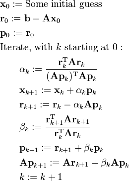 
\begin{align}
& \mathbf{x}_0 := \text{Some initial guess} \\
& \mathbf{r}_0 := \mathbf{b} - \mathbf{A x}_0 \\
& \mathbf{p}_0 := \mathbf{r}_0 \\
& \text{Iterate, with } k \text{ starting at } 0:\\
& \qquad \alpha_k := \frac{\mathbf{r}_k^\mathrm{T} \mathbf{A r}_k}{(\mathbf{A p}_k)^\mathrm{T} \mathbf{A p}_k} \\
& \qquad \mathbf{x}_{k+1} := \mathbf{x}_k + \alpha_k \mathbf{p}_k \\
& \qquad \mathbf{r}_{k+1} := \mathbf{r}_k - \alpha_k \mathbf{A p}_k \\
& \qquad \beta_k := \frac{\mathbf{r}_{k+1}^\mathrm{T} \mathbf{A r}_{k+1}}{\mathbf{r}_k^\mathrm{T} \mathbf{A r}_k} \\
& \qquad \mathbf{p}_{k+1} := \mathbf{r}_{k+1} + \beta_k \mathbf{p}_k \\
& \qquad \mathbf{A p}_{k + 1} := \mathbf{A r}_{k+1} + \beta_k \mathbf{A p}_k \\
& \qquad k := k + 1  
\end{align}
