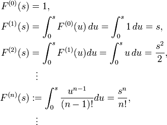 
\begin{align}
F^{(0)}(s) & = 1, \\
F^{(1)}(s) & = \int^s_0 F^{(0)}(u) \, du=\int^s_0 1 \, du=s, \\
F^{(2)}(s) & = \int^s_0 F^{(1)}(u)du=\int^s_0 u \, du={s^2 \over 2}, \\
& {} \ \ \vdots \\
F^{(n)}(s) & := \int^s_0 {u^{n-1}\over (n-1)!}du={s^n \over n!}, \\
& {} \ \ \vdots
\end{align}
