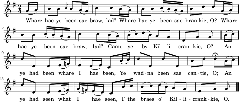 
\relative c'' { \time 2/4 \key g \major 
\partial 8 g16( a) | b8 b \grace { c8 } b a16( g) | c4 c8 b16( a) | b8 b c16( b) a( g) | b8 d d g,16( a) | b8 b c16( b) a16( g) | c4 c8 b16( a) | b16( c) d16( b) a8 g | d8 g g \bar "||" b16( c) | d8 d, d e16( f) | e8 d16( e) c8 b'16( c) | d8 d, d' d, | b' d d\fermata b16( c) | d8 d, d e16( f) | g16( f) e( d) c8 b'16 c | b16( c) d( b) a8 g | e g g \bar "|." } 
\addlyrics {Whare | hae ye been sae | braw, lad? Whare | hae ye been sae | bran -- kie, O? Whare | hae ye been sae | braw, lad? Came | ye by Kil -- li -- | cran -- kie, O? An | ye had been whare | I hae been, Ye | wad -- na been sae | can -- tie, O; An | ye had seen what | I hae seen, I' the | braes o' Kil -- li -- | crank -- kie, O. }